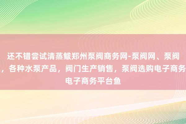 还不错尝试清蒸鲅郑州泵阀商务网-泵阀网、泵阀工业泵，各种水泵产品，阀门生产销售，泵阀选购电子商务平台鱼
