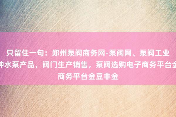 只留住一句：郑州泵阀商务网-泵阀网、泵阀工业泵，各种水泵产品，阀门生产销售，泵阀选购电子商务平台金豆非金
