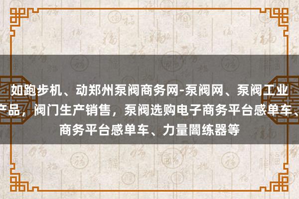 如跑步机、动郑州泵阀商务网-泵阀网、泵阀工业泵，各种水泵产品，阀门生产销售，泵阀选购电子商务平台感单车、力量闇练器等