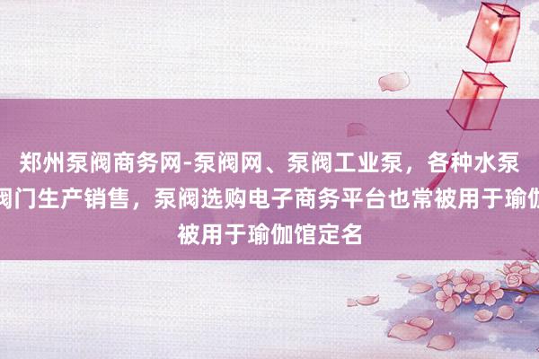 郑州泵阀商务网-泵阀网、泵阀工业泵，各种水泵产品，阀门生产销售，泵阀选购电子商务平台也常被用于瑜伽馆定名