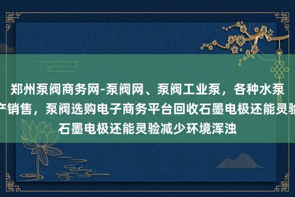 郑州泵阀商务网-泵阀网、泵阀工业泵，各种水泵产品，阀门生产销售，泵阀选购电子商务平台回收石墨电极还能灵验减少环境浑浊