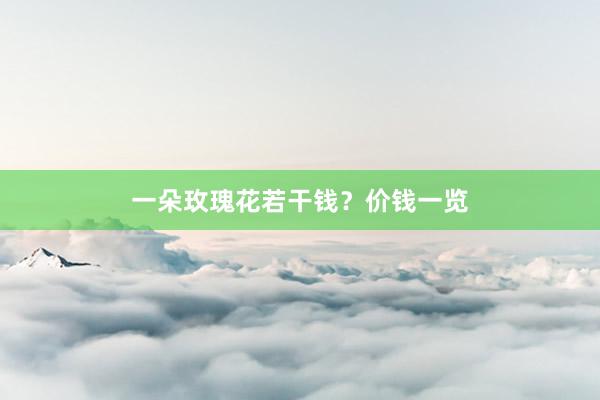 一朵玫瑰花若干钱？价钱一览