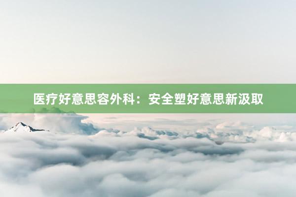 医疗好意思容外科：安全塑好意思新汲取
